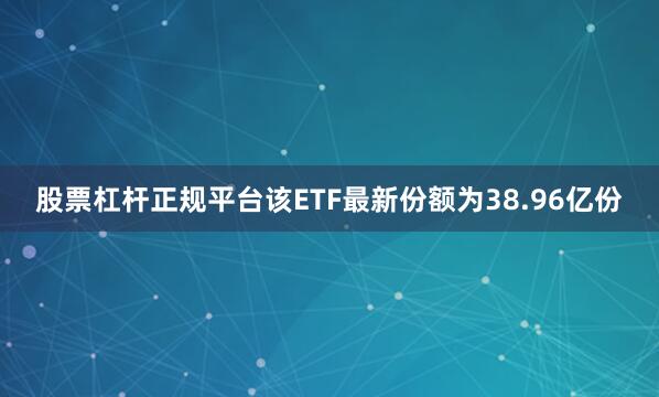 股票杠杆正规平台该ETF最新份额为38.96亿份
