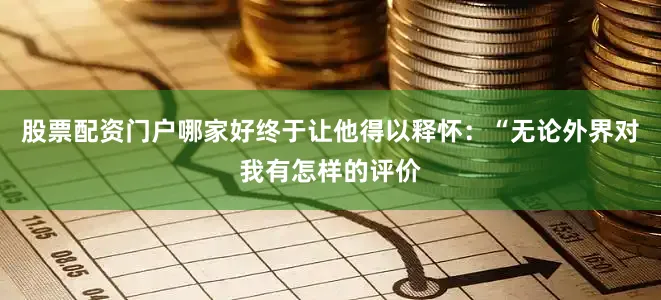 股票配资门户哪家好终于让他得以释怀：“无论外界对我有怎样的评价