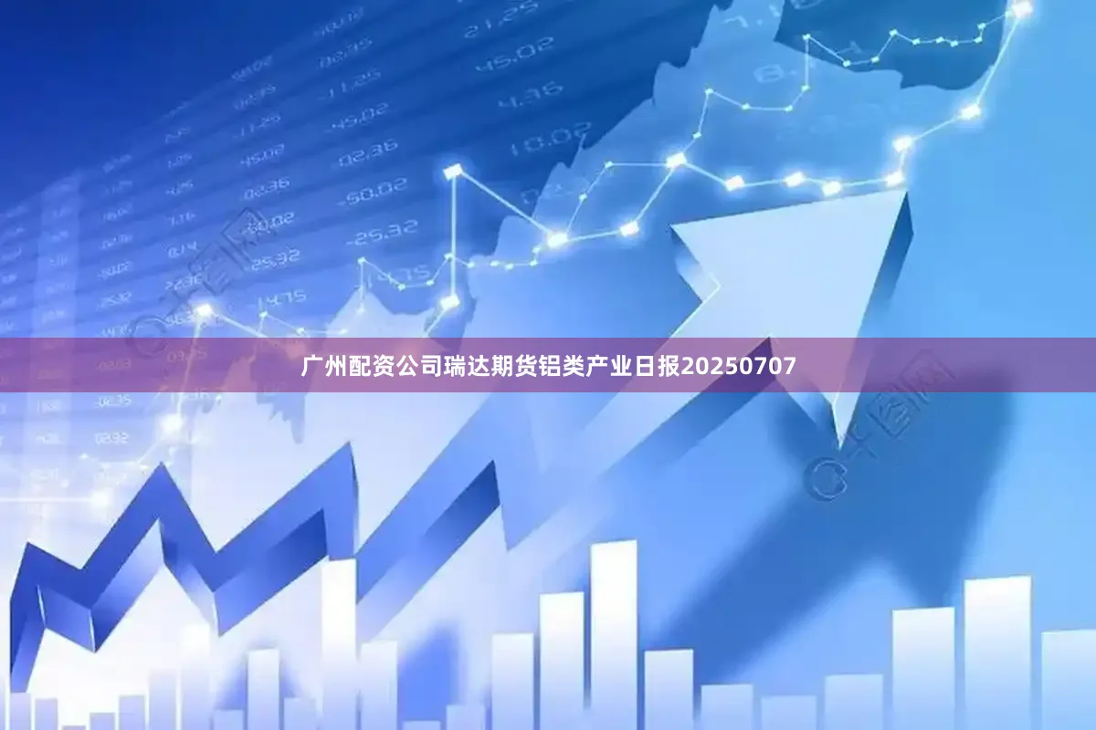 广州配资公司瑞达期货铝类产业日报20250707