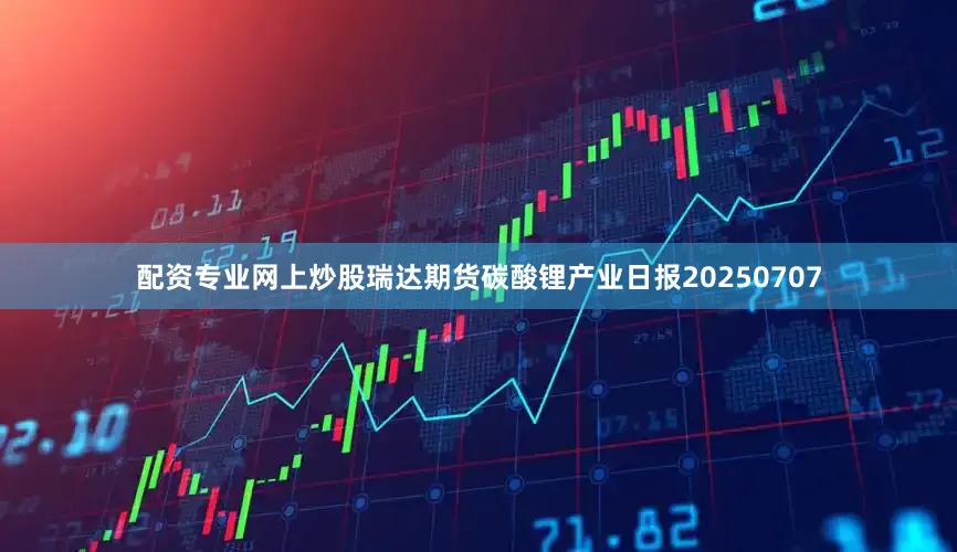 配资专业网上炒股瑞达期货碳酸锂产业日报20250707
