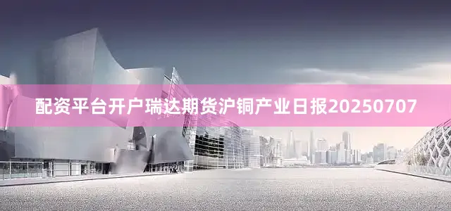 配资平台开户瑞达期货沪铜产业日报20250707