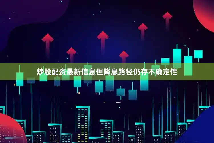 炒股配资最新信息但降息路径仍存不确定性