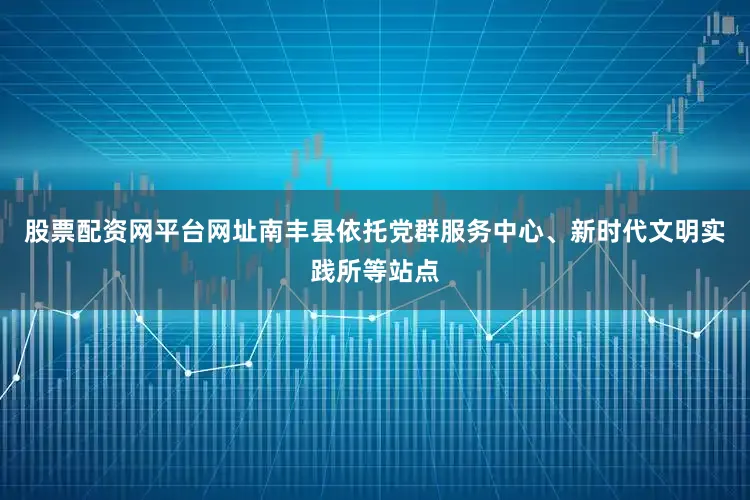股票配资网平台网址南丰县依托党群服务中心、新时代文明实践所等站点