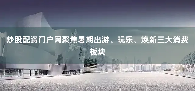 炒股配资门户网聚焦暑期出游、玩乐、焕新三大消费板块