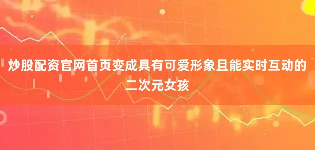 炒股配资官网首页变成具有可爱形象且能实时互动的二次元女孩