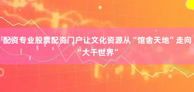 配资专业股票配资门户让文化资源从“馆舍天地”走向“大千世界”