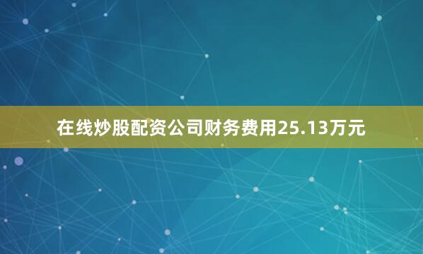 在线炒股配资公司财务费用25.13万元