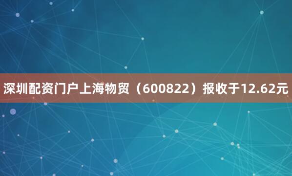 深圳配资门户上海物贸（600822）报收于12.62元