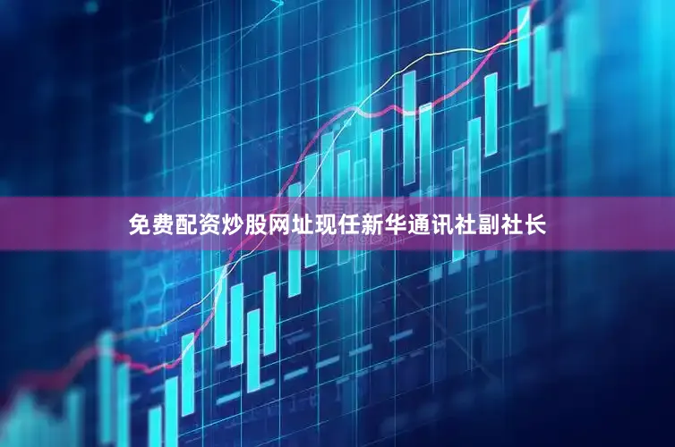 免费配资炒股网址现任新华通讯社副社长
