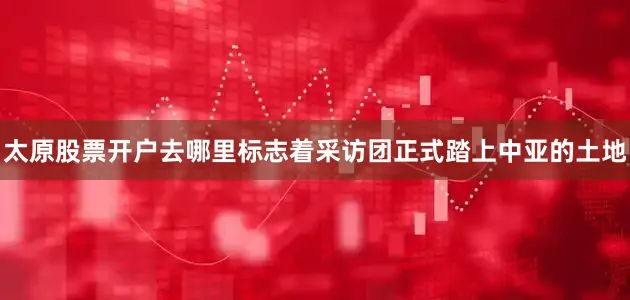 太原股票开户去哪里标志着采访团正式踏上中亚的土地