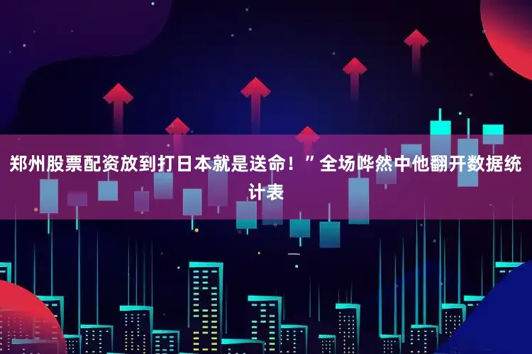 郑州股票配资放到打日本就是送命！”全场哗然中他翻开数据统计表