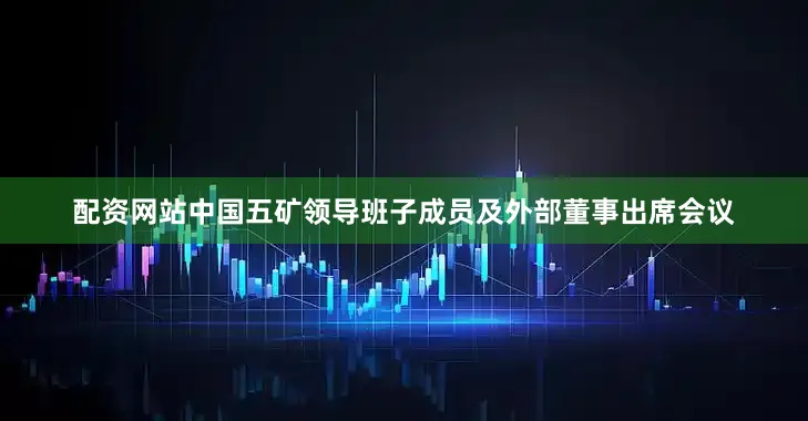 配资网站中国五矿领导班子成员及外部董事出席会议