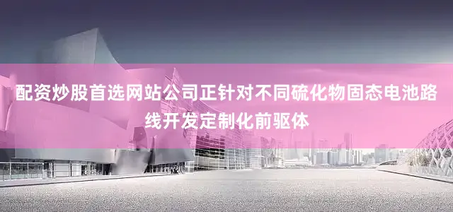 配资炒股首选网站公司正针对不同硫化物固态电池路线开发定制化前驱体