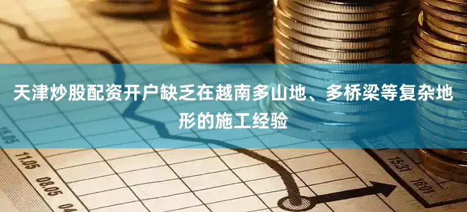 天津炒股配资开户缺乏在越南多山地、多桥梁等复杂地形的施工经验