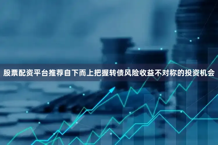 股票配资平台推荐自下而上把握转债风险收益不对称的投资机会